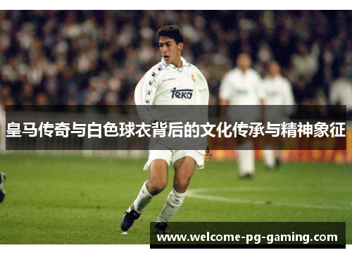 皇马传奇与白色球衣背后的文化传承与精神象征 皇马传奇与白色球衣背后的文化传承与精神象征