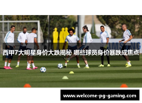 西甲7大明星身价大跌揭秘 哪些球员身价暴跌成焦点 西甲7大明星身价大跌揭秘 哪些球员身价暴跌成焦点