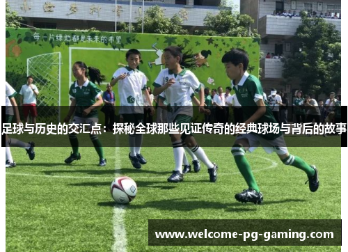 足球与历史的交汇点:探秘全球那些见证传奇的经典球场与背后的故事 足球与历史的交汇点:探秘全球那些见证传奇的经典球场与背后的故事