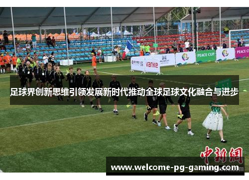 足球界创新思维引领发展新时代推动全球足球文化融合与进步