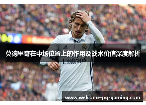 莫德里奇在中场位置上的作用及战术价值深度解析 莫德里奇在中场位置上的作用及战术价值深度解析