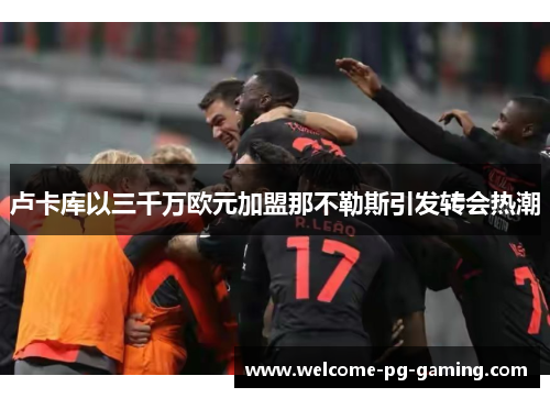 卢卡库以三千万欧元加盟那不勒斯引发转会热潮